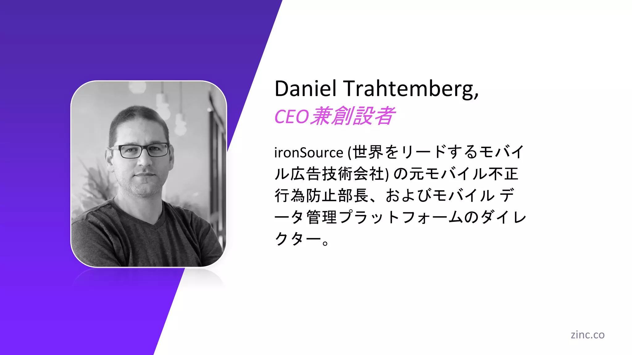 Daniel Trahtemberg,
CEO兼創設者
ironSource (世界をリードするモバイ
ル広告技術会社) の元モバイル不正
行為防止部長、およびモバイル デ
ータ管理プラットフォームのダイレ
クター。
zinc.co
 