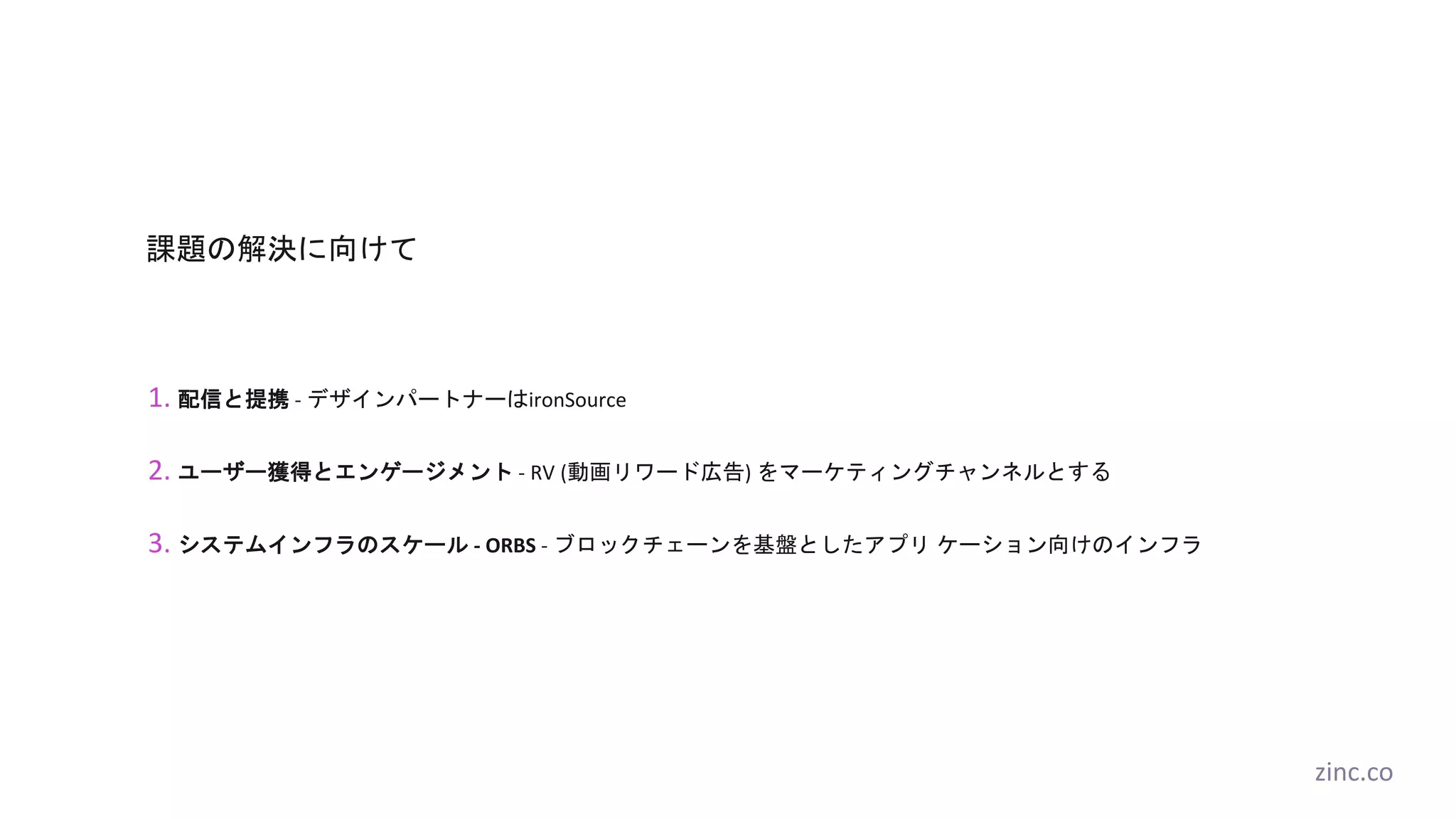 課題の解決に向けて
1. 配信と提携 - デザインパートナーはironSource
2. ユーザー獲得とエンゲージメント - RV (動画リワード広告) をマーケティングチャンネルとする
3. システムインフラのスケール - ORBS - ブロックチェーンを基盤としたアプリ ケーション向けのインフラ
zinc.co
 