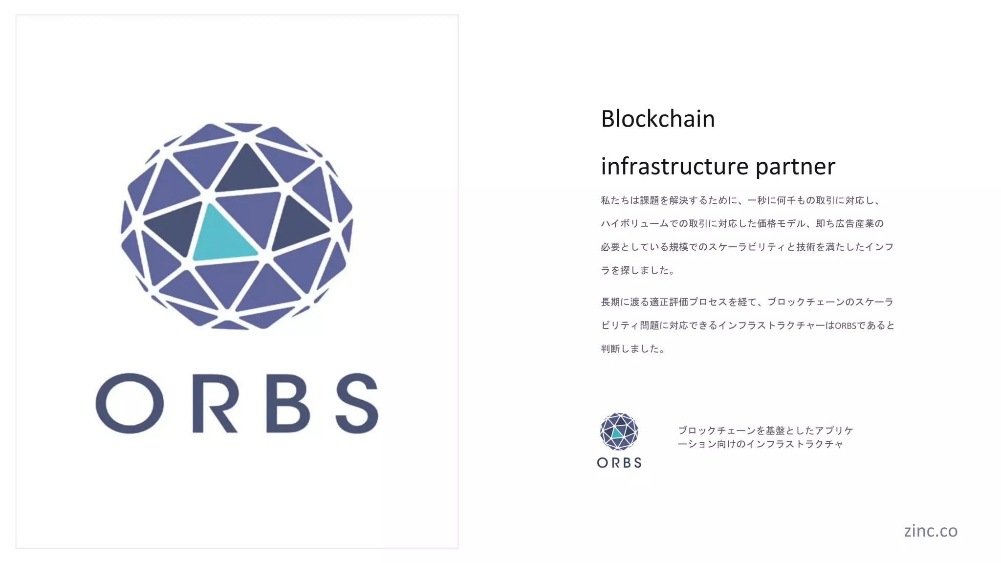 Blockchain
infrastructure partner
私たちは課題を解決するために、一秒に何千もの取引に対応し、
ハイボリュームでの取引に対応した価格モデル、即ち広告産業の
必要としている規模でのスケーラビリティと技術を満たしたインフ
ラを探しました。
長期に渡る適正評価プロセスを経て、ブロックチェーンのスケーラ
ビリティ問題に対応できるインフラストラクチャーはORBSであると
判断しました。
ブロックチェーンを基盤としたアプリケ
ーション向けのインフラストラクチャ
zinc.co
 