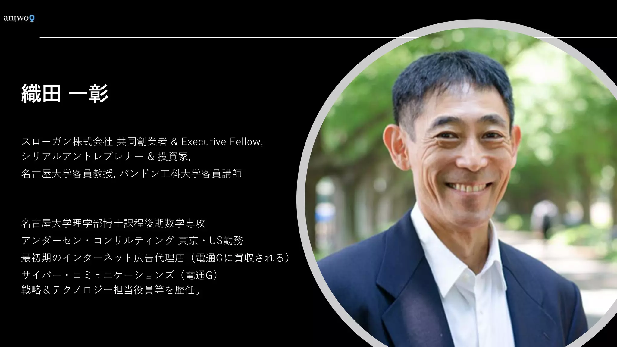 織田 一彰
スローガン株式会社 共同創業者 & Executive Fellow,
シリアルアントレプレナー & 投資家,
名古屋大学客員教授, バンドン工科大学客員講師
名古屋大学理学部博士課程後期数学専攻
アンダーセン・コンサルティング 東京・US勤務
最初期のインターネット広告代理店（電通Gに買収される）
サイバー・コミュニケーションズ（電通G）
戦略＆テクノロジー担当役員等を歴任。
 