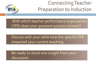 Connecting Teacher
               Preparation to Induction

With which teacher performance expectation
(TPE) does your greatest success connect?

Discuss with your table how the specific TPE
impacted your current teaching.

Be ready to share one insight from your
discussion.
 