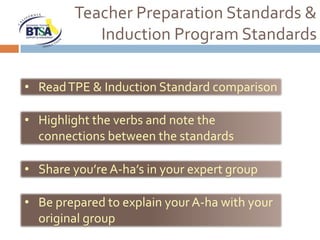 Teacher Preparation Standards &
            Induction Program Standards

• Read TPE & Induction Standard comparison

• Highlight the verbs and note the
  connections between the standards

• Share you’re A-ha’s in your expert group

• Be prepared to explain your A-ha with your
  original group
 