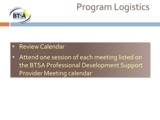 Program Logistics


• Review Calendar
• Attend one session of each meeting listed on
  the BTSA Professional Development Support
  Provider Meeting calendar
 