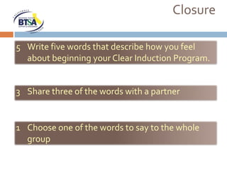 Closure

5 Write five words that describe how you feel
  about beginning your Clear Induction Program.


3 Share three of the words with a partner


1 Choose one of the words to say to the whole
  group
 