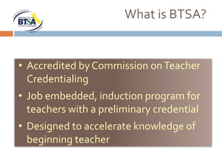 What is BTSA?


• Accredited by Commission on Teacher
  Credentialing
• Job embedded, induction program for
  teachers with a preliminary credential
• Designed to accelerate knowledge of
  beginning teacher
 