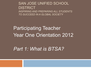 SAN JOSE UNIFIED SCHOOL
  DISTRICT
  INSPIRING AND PREPARING ALL STUDENTS
  TO SUCCEED IN A GLOBAL SOCIETY




Participating Teacher
Year One Orientation 2012

Part 1: What is BTSA?
 