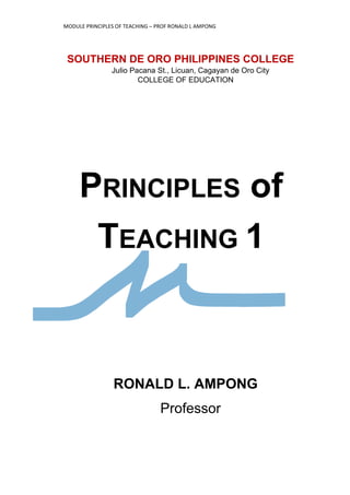 MODULE PRINCIPLES OF TEACHING – PROF RONALD L AMPONG
1
SOUTHERN DE ORO PHILIPPINES COLLEGE
Julio Pacana St., Licuan, Cagayan de Oro City
COLLEGE OF EDUCATION
PRINCIPLES of
TEACHING 1
RONALD L. AMPONG
Professor
 