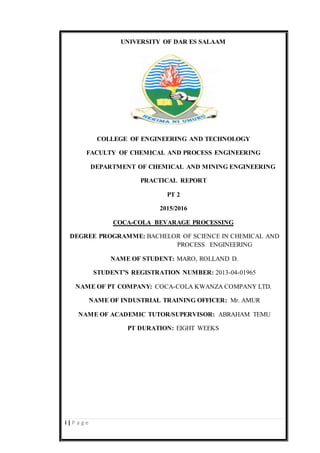 i | P a g e
UNIVERSITY OF DAR ES SALAAM
COLLEGE OF ENGINEERING AND TECHNOLOGY
FACULTY OF CHEMICAL AND PROCESS ENGINEERING
DEPARTMENT OF CHEMICAL AND MINING ENGINEERING
PRACTICAL REPORT
PT 2
2015/2016
COCA-COLA BEVARAGE PROCESSING
DEGREE PROGRAMME: BACHELOR OF SCIENCE IN CHEMICAL AND
PROCESS ENGINEERING
NAME OF STUDENT: MARO, ROLLAND D.
STUDENT’S REGISTRATION NUMBER: 2013-04-01965
NAME OF PT COMPANY: COCA-COLA KWANZA COMPANY LTD.
NAME OF INDUSTRIAL TRAINING OFFICER: Mr. AMUR
NAME OF ACADEMIC TUTOR/SUPERVISOR: ABRAHAM TEMU
PT DURATION: EIGHT WEEKS
 