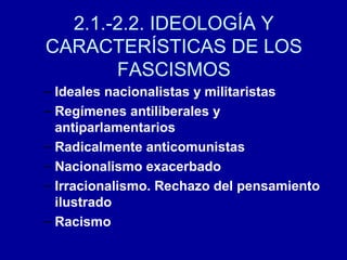 – Ideales nacionalistas y militaristas
– Regímenes antiliberales y
antiparlamentarios
– Radicalmente anticomunistas
– Nacionalismo exacerbado
– Irracionalismo. Rechazo del pensamiento
ilustrado
– Racismo
2.1.-2.2. IDEOLOGÍA Y
CARACTERÍSTICAS DE LOS
FASCISMOS
 