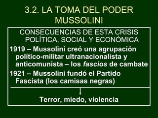 3.2. LA TOMA DEL PODER
MUSSOLINI
CONSECUENCIAS DE ESTA CRISIS
POLÍTICA, SOCIAL Y ECONÓMICA
1919 – Mussolini creó una agrupación
político-militar ultranacionalista y
anticomunista – los fascios de cambate
1921 – Mussolini fundó el Partido
Fascista (los camisas negras)
Terror, miedo, violencia
 