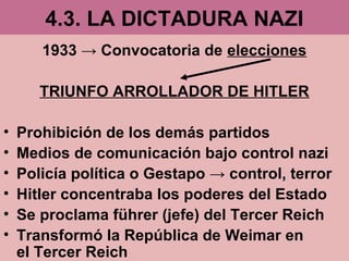 4.3. LA DICTADURA NAZI
1933 → Convocatoria de elecciones
TRIUNFO ARROLLADOR DE HITLER
• Prohibición de los demás partidos
• Medios de comunicación bajo control nazi
• Policía política o Gestapo → control, terror
• Hitler concentraba los poderes del Estado
• Se proclama führer (jefe) del Tercer Reich
• Transformó la República de Weimar en
el Tercer Reich
 