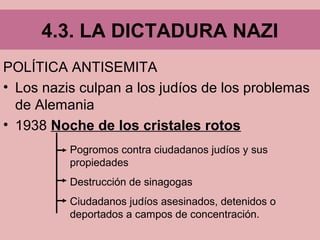 POLÍTICA ANTISEMITA
• Los nazis culpan a los judíos de los problemas
de Alemania
• 1938 Noche de los cristales rotos
4.3. LA DICTADURA NAZI
Pogromos contra ciudadanos judíos y sus
propiedades
Destrucción de sinagogas
Ciudadanos judíos asesinados, detenidos o
deportados a campos de concentración.
 