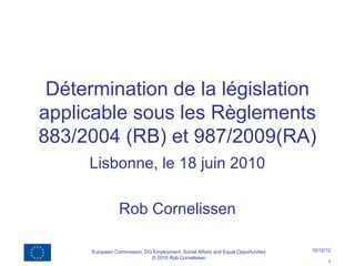 Détermination de la législation
applicable sous les Règlements
883/2004 (RB) et 987/2009(RA)
     Lisbonne, le 18 juin 2010

                 Rob Cornelissen

      European Commission, DG Employment, Social Affairs and Equal Opportunities   10/12/12
                             © 2010 Rob Cornelissen
                                                                                         1
 
