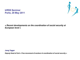 trRSS Seminar
Porto, 20 May 2011




« Recent developments on the coordination of social security at
European level »




Joerg Tagger
Deputy Head of Unit « Free movement of workers & coordination of social security »
 