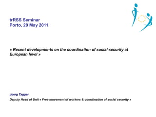 trRSS Seminar
Porto, 20 May 2011




« Recent developments on the coordination of social security at 
European level »




Joerg Tagger
Deputy Head of Unit « Free movement of workers & coordination of social security »
 
