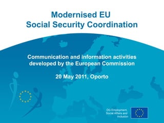 Modernised EU
Social Security Coordination


Communication and information activities
developed by the European Commission

          20 May 2011, Oporto




                            DG Employment,
                            Social Affairs and
                                      Inclusion
 