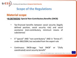 Scope of the Regulations
Material scope
•IN (BETWEEN): Special Non-Contributory Benefits (SNCB)

    •   Tax-financed benefits between social security (legally
        defined position, social security risk) and social
        assistance (non-contributory, minimum means of
        subsistence)

    •   If “special” AND “non-contributory” AND in “Annex X”:
        under 883/2004, but excluded from the export rule

    •   Continuous SNCB-saga: “real SNCB”          or   “(fully
        coordinated) social security benefit”
 