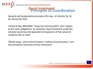 Equal treatment
                       Principles of Coordination
General and fundamental principle of EU law - cf. Articles 18, 21,
45, 49 and 56 TFEU

•Article 4 Reg. 883/2004: “enjoy the same benefits” and “subject
to the same obligations” as nationals: equal treatment under the
national social security legislation [irrespective of their place of
residence (EU or not)]

•Broad scope: direct discrimination / indirect discrimination / non-
discriminatory restriction of free movement
 