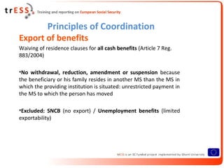 Principles of Coordination
Export of benefits
Waiving of residence clauses for all cash benefits (Article 7 Reg.
883/2004)

•No withdrawal, reduction, amendment or suspension because
the beneficiary or his family resides in another MS than the MS in
which the providing institution is situated: unrestricted payment in
the MS to which the person has moved

•Excluded: SNCB (no export) / Unemployment benefits (limited
exportability)
 