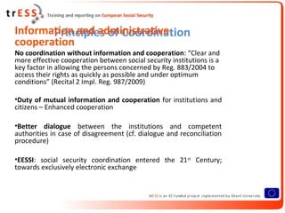Information and administrative
       Principles of Coordination
cooperation
No coordination without information and cooperation: “Clear and
more effective cooperation between social security institutions is a
key factor in allowing the persons concerned by Reg. 883/2004 to
access their rights as quickly as possible and under optimum
conditions” (Recital 2 Impl. Reg. 987/2009)

•Duty of mutual information and cooperation for institutions and
citizens – Enhanced cooperation

•Better dialogue between the institutions and competent
authorities in case of disagreement (cf. dialogue and reconciliation
procedure)

•EESSI: social security coordination entered the 21st Century;
towards exclusively electronic exchange
 