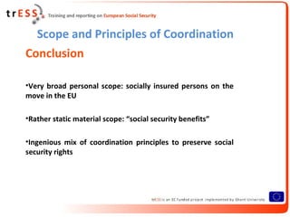 Scope and Principles of Coordination
Conclusion

•Very broad personal scope: socially insured persons on the
move in the EU

•Rather static material scope: “social security benefits”

•Ingenious mix of coordination principles to preserve social
security rights
 