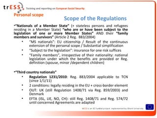 Personal scope
                                Scope of the Regulations
•“Nationals of a Member State” (+ stateless persons and refugees
residing in a Member State) “who are or have been subject to the
legislation of one or more Member States” AND their “family
members and survivors” (Article 2 Reg. 883/2004)
      •   “MS nationals”: EU citizenship / Result of the continuous
          extension of the personal scope / Substantial simplification
      •   “Subject to the legislation”: insurance for one risk suffices
      •   “Family members”, irrespective of their nationality: national
          legislation under which the benefits are provided or Reg.
          definition (spouse, minor /dependent children)

•“Third country nationals”
     •    Regulation 1231/2010: Reg. 883/2004 applicable to TCN
          (since 1/1/11)
     •    2 conditions: legally residing in the EU + cross-border element
     •    OUT: UK (still Regulation 1408/71 via Reg. 859/2003) and
          Denmark
     •    EFTA (ISL, LIE, NO, CH): still Reg. 1408/71 and Reg. 574/72
          until concerned Agreements are adapted
 
