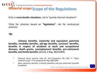Material scope Scope of the Regulations

Only in cross-border situations, not in “purely internal situations”

•Only for schemes based on “legislation”, not for contractual
schemes

•IN:

         sickness benefits, maternity and equivalent paternity
benefits, invalidity benefits, old-age benefits, survivors’ benefits,
benefits in respect of accidents at work and occupational
diseases, death grants, unemployment benefits, pre-retirement
benefits and family benefits (Article 3 Reg. 883/2004)

       •   Classical social security risks (cf. ILO Convention No 102) >< “Open
           material scope” in EC proposal for Reg. 883/2004
       •   New: paternity benefits (><family benefits) and pre-retirement benefits
           (marginal)
 