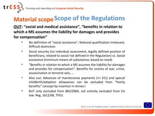 Material scope Scope of the Regulations
OUT: “social and medical assistance”, “benefits in relation to
which a MS assumes the liability for damages and provides
for compensation”
    •   No definition of “social assistance”; National qualification irrelevant;
        Difficult distinction
    •   Social security (no individual assessment, legally defined position of
        beneficiary, related to social risk defined in the Regulation) vs. Social
        assistance (minimum means of subsistence, based on need)
    •   “Benefits in relation to which a MS assumes the liability for damages
        and provides for compensation”: Benefits for victims of war, crime,
        assassination or terrorist acts, …
    •   Also out: Advances of maintenance payments (>< ECJ) and special
        childbirth/adoption allowances can be excluded from “family
        benefits” concept by insertion in Annex I
    •   BUT only excluded from 883/2004, not entirely excluded from EU
        law: Reg. 1612/68, TFEU.
 