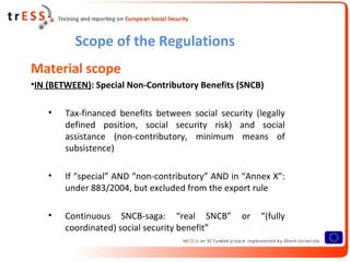 Scope of the Regulations
Material scope
•IN (BETWEEN): Special Non-Contributory Benefits (SNCB)

    •   Tax-financed benefits between social security (legally
        defined position, social security risk) and social
        assistance (non-contributory, minimum means of
        subsistence)

    •   If “special” AND “non-contributory” AND in “Annex X”:
        under 883/2004, but excluded from the export rule

    •   Continuous SNCB-saga: “real SNCB”          or   “(fully
        coordinated) social security benefit”
 
