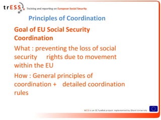 Principles of Coordination
Goal of EU Social Security
Coordination
What : preventing the loss of social
security rights due to movement
within the EU
How : General principles of
coordination + detailed coordination
rules
 