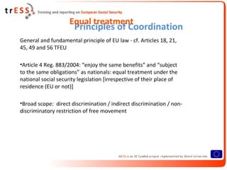 Equal treatment
                       Principles of Coordination
General and fundamental principle of EU law - cf. Articles 18, 21,
45, 49 and 56 TFEU

•Article 4 Reg. 883/2004: “enjoy the same benefits” and “subject
to the same obligations” as nationals: equal treatment under the
national social security legislation [irrespective of their place of
residence (EU or not)]

•Broad scope: direct discrimination / indirect discrimination / non-
discriminatory restriction of free movement
 