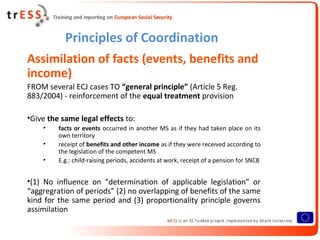 Principles of Coordination
Assimilation of facts (events, benefits and
income)
FROM several ECJ cases TO “general principle” (Article 5 Reg.
883/2004) - reinforcement of the equal treatment provision

•Give the same legal effects to:
    •    facts or events occurred in another MS as if they had taken place on its
         own territory
    •    receipt of benefits and other income as if they were received according to
         the legislation of the competent MS
    •    E.g.: child-raising periods, accidents at work, receipt of a pension for SNCB


•(1) No influence on “determination of applicable legislation” or
“aggregration of periods” (2) no overlapping of benefits of the same
kind for the same period and (3) proportionality principle governs
assimilation
 