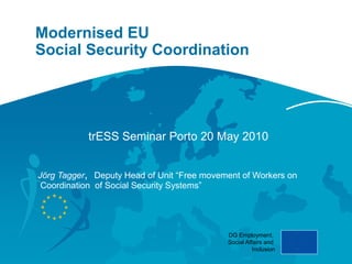 Modernised EU
Social Security Coordination




           trESS Seminar Porto 20 May 2010


Jörg Tagger, Deputy Head of Unit “Free movement of Workers on
 Coordination of Social Security Systems”




                                            DG Employment,
                                            Social Affairs and
                                                      Inclusion
 