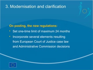 3. Modernisation and clarification



  On posting, the new regulations:
  • Set one-time limit of maximum 24 months
  • Incorporate several elements resulting
    from European Court of Justice case law
    and Administrative Commission decisions
 