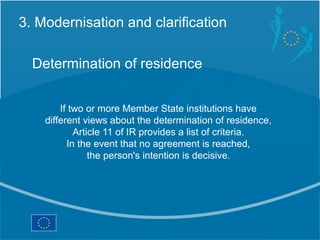 3. Modernisation and clarification

  Determination of residence


        If two or more Member State institutions have
    different views about the determination of residence,
            Article 11 of IR provides a list of criteria.
          In the event that no agreement is reached,
                the person's intention is decisive.
 