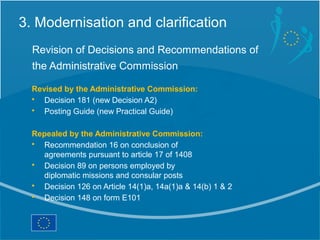 3. Modernisation and clarification
  Revision of Decisions and Recommendations of
  the Administrative Commission

  Revised by the Administrative Commission:
  • Decision 181 (new Decision A2)
  • Posting Guide (new Practical Guide)

  Repealed by the Administrative Commission:
  • Recommendation 16 on conclusion of
    agreements pursuant to article 17 of 1408
  • Decision 89 on persons employed by
    diplomatic missions and consular posts
  • Decision 126 on Article 14(1)a, 14a(1)a & 14(b) 1 & 2
  • Decision 148 on form E101
 