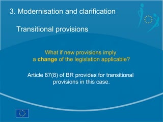 3. Modernisation and clarification

  Transitional provisions


           What if new provisions imply
       a change of the legislation applicable?

     Article 87(8) of BR provides for transitional
                provisions in this case.
 
