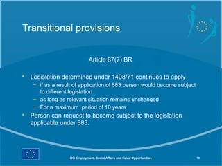 Transitional provisions


                              Article 87(7) BR

• Legislation determined under 1408/71 continues to apply
   – if as a result of application of 883 person would become subject
     to different legislation
   – as long as relevant situation remains unchanged
   – For a maximum period of 10 years
• Person can request to become subject to the legislation
  applicable under 883.




                  DG Employment, Social Affairs and Equal Opportunities   18
 