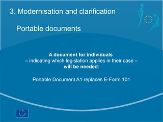 3. Modernisation and clarification

  Portable documents


                A document for individuals
     – indicating which legislation applies in their case –
                       will be needed:

        Portable Document A1 replaces E-Form 101
 