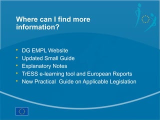 Where can I find more
information?


•   DG EMPL Website
•   Updated Small Guide
•   Explanatory Notes
•   TrESS e-learning tool and European Reports
•   New Practical Guide on Applicable Legislation
 