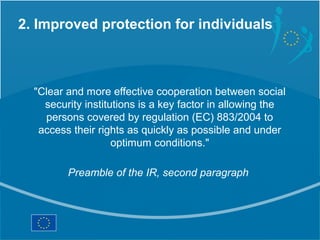 2. Improved protection for individuals



  "Clear and more effective cooperation between social
    security institutions is a key factor in allowing the
    persons covered by regulation (EC) 883/2004 to
   access their rights as quickly as possible and under
                    optimum conditions."

         Preamble of the IR, second paragraph
 