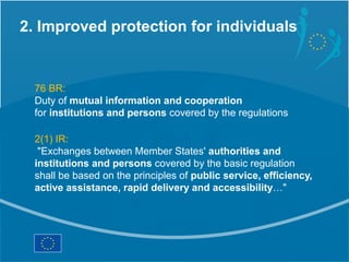 2. Improved protection for individuals


  76 BR:
  Duty of mutual information and cooperation
  for institutions and persons covered by the regulations

  2(1) IR:
   "Exchanges between Member States' authorities and
  institutions and persons covered by the basic regulation
  shall be based on the principles of public service, efficiency,
  active assistance, rapid delivery and accessibility…"
 