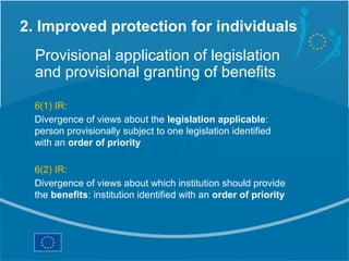 2. Improved protection for individuals
  Provisional application of legislation
  and provisional granting of benefits

  6(1) IR:
  Divergence of views about the legislation applicable:
  person provisionally subject to one legislation identified
  with an order of priority

  6(2) IR:
  Divergence of views about which institution should provide
  the benefits: institution identified with an order of priority
 