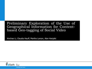 Preliminary Exploration of the Use of
Geographical Information for Content-
based Geo-tagging of Social Video

5-10-2012
Xinchao Li, Claudia Hauff, Martha Larson, Alan Hanjalic




          Delft
          University of
          Technology

          Challenge the future
 