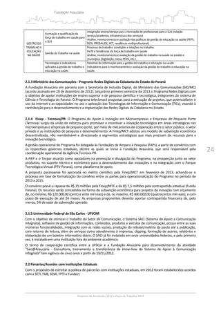 24
GESTÃO DO 
TRABALHO E 
EDUCAÇÃO 
NA SAÚDE 
 
Formação e qualificação da 
força de trabalho em saúde para 
o SUS 
Integração ensino/serviço para a formação de profissionais para o SUS (relação 
serviço/academia, infraestrutura dos serviços) 
Análise, monitoramento e avaliação das políticas de gestão da educação na saúde (PEPS, 
DCN, PROSAUDE, PET, residência multiprofissional). 
Gestão do trabalho na saúde 
Processo de trabalho: condições e relações no trabalho.
Perfil e tendências da força de trabalho em saúde. 
Análise, monitoramento e avaliação da gestão do trabalho na saúde no estado e 
municípios (legislação, mesa, PCCS, etc.) 
Tecnologias e indicadores 
aplicados à gestão do trabalho e 
educação na saúde 
Sistemas de informação para a gestão do trabalho e educação na saúde. 
Indicadores para o monitoramento e avaliação da gestão do trabalho e educação na 
saúde. 
 
2.1.3 Ministério das Comunicações ‐ Programa Redes Digitais da Cidadania do Estado do Paraná  
A Fundação Araucária em parceria com a Secretaria de Inclusão Digital, do Ministério das Comunicações (SID/MC) 
(acordo assinado em 28 de dezembro de 2012), lançará no primeiro semestre de 2013 o Programa Redes Digitais com 
o objetivo de apoiar instituições de ensino superior e de pesquisa científica e tecnológica, integrantes do sistema de 
Ciência e Tecnologia do Paraná. O Programa selecionará propostas para a execução de projetos, que potencializem o 
uso da internet e as capacidades no uso e aplicação das Tecnologias de Informação e Comunicação (TICs), visando à 
contribuição para o desenvolvimento e a implantação das Redes Digitais da Cidadania no Estado. 
 
2.1.4    Finep  ‐  Tecnova/PR:  O  Programa  de  Apoio  à  Inovação  em  Microempresas  e  Empresas  de  Pequeno  Porte  
(Tecnova) surgiu da união de esforços para promover e incentivar a inovação tecnológica em áreas estratégicas nas 
microempresas e empresas de pequeno porte, por meio de mecanismos de cooperação entre o setor público, o setor 
privado e as instituições de pesquisa e desenvolvimento. A Finep/MCT adotou um modelo de subvenção econômica 
descentralizada, não reembolsável e direcionada a segmentos estratégicos que mais precisam de recursos para a 
inovação tecnológica.  
A gestão operacional do Programa foi delegada às Fundações de Amparo à Pesquisa (FAPs), a partir de convênios com 
os  respectivos  governos  estaduais,  dentre  as  quais  se  inclui  a  Fundação  Araucária,  que  será  responsável  pela 
coordenação operacional da Agência Tecnova‐PR. 
A FIEP e o Tecpar atuarão como apoiadores na promoção e divulgação do Programa, na prospecção junto ao setor 
produtivo, no suporte técnico e econômico para o desenvolvimento das inovações e na integração com o Parque 
Tecnológico Virtual (PTV‐Paraná), como plataforma de apoio. 
A  proposta  paranaense  foi  aprovada  no  mérito  científico  pela  Finep/MCT  em  fevereiro  de  2013,  achando‐se  o 
processo em fase de formalização do convênio entre as partes para operacionalização do Programa no período de 
2013 a 2015.  
O convênio prevê o repasse de R$ 15 milhões pela Finep/MTC e de R$ 7,5 milhões pela contrapartida estadual (Fundo 
Paraná). Os recursos serão concedidos na forma de subvenção econômica para projetos de inovação com orçamento 
de, no mínimo, R$ 120.000,00 (cento e vinte mil reais) e de, no máximo, R$ 400.000,00 (quatrocentos mil reais), e com 
prazo de execução de até 24 meses. As empresas proponentes deverão aportar contrapartida financeira de, pelo 
menos, 5% de valor de subvenção operado. 
 
2.1.5 Universidade Federal de São Carlos ‐ UFSCAR 
Com o objetivo de otimizar o trabalho do Setor de Comunicação, o Sistema SACI (Sistema de Apoio a Comunicação 
Integrada), software de gestão de informações, conteúdos, produtos e veículos de comunicação, possui entre as suas 
inúmeras funcionalidades, integração com as redes sociais, produção do release/matéria da pauta até a publicação, 
com retorno de leitura; além de serviços como atendimento à imprensa, clipping, formação de acervo, relatórios e 
elaboração de um boletim informativo diário. O SACI já foi instalado em onze universidades federais, e pela primeira 
vez, é instalado em uma instituição fora do ambiente acadêmico.  
O  termo  de  cooperação  científica  entre  a  UFSCar  e  a  Fundação  Araucária  para  desenvolvimento  da  atividade 
"Saci@Araucária  ‐  Consultoria,  treinamento  e  transferência  de  know‐how  do  Sistema  de  Apoio  à  Comunicação 
Integrada" tem vigência de cinco anos a partir de 19/11/2012. 
 
2.2 Parcerias/Acordos com Instituições Estaduais 
Com o propósito de estreitar a política de parcerias com instituições estaduais, em 2012 foram estabelecidos acordos 
com a SETI, FGB, SESA, FPTI e Fundect. 
 
 
 