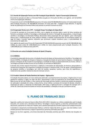 25
 
2.2.1 Acordo de Cooperação Técnica com FGB ‐Fundação Grupo Boticário ‐ Apoio à Conservação da Natureza 
O acordo foi assinado em 2011 e a Chamada Pública lançada em 10 de julho de 2012, com vigência  até 31/12/2016 
(Termo de Cooperação 104/2011).  
O orçamento anual é de R$ 600.000,00 (seiscentos mil reais), sendo R$ 300.000,00 (trezentos mil reais) proporcionado 
pela Fundação Araucária e R$ 300.0000,00 (trezentos mil reais) pela FGB ‐ Fundação Grupo Boticário. A segunda 
versão da publicação da Chamada Pública está prevista no primeiro semestre de 2013. 
 
2.2.2 Cooperação Técnica com a FPTI ‐  Fundação Parque Tecnológico de Itaipu‐Brasil 
O acordo foi assinado em 9 de janeiro de 2012, com o objetivo de articular ações a partir de linhas temáticas de 
fomento a produção científica e tecnológica, verticalização do ensino e formação de pesquisadores, e disseminação 
científica e tecnológica. As Chamadas Públicas decorrentes desta cooperação têm por objetivo  gerar informações 
básicas para a implementação de novas políticas voltadas a medidas conservacionistas do ecossistema lindeiro ao 
Lago  de  Itaipú  e  elucidar  aspectos  relevantes  que  promovam  impacto  duradouro  para  a  sustentabilidade  de 
ecossistemas da região‐alvo. 
Com vigência de quatro anos (Termo de Cooperação FPTI‐BR 010/2012)O orçamento anual é de R$ 2.000.000,00 (dois 
milhões  de  reais)  sendo  R$  1.000.000,00  (hum  milhão  de  reais)  proporcionado  pela  Fundação  Araucária  e  R$ 
1.000.0000,00 (hum milhão de reais) pela FPTI.  
 
2.3 Parcerias com outras Fundações Estaduais de Apoio À Pesquisa  
 
2.3.1 CODESUL 
O acordo de cooperação técnica entre a Fundação Araucária de Apoio ao Desenvolvimento Científico e Tecnológico do 
Paraná (FAPPR), a Fundação de Amparo à Pesquisa e Inovação do Estado de Santa Catarina (Fapesc), a Fundação de 
Amparo à Pesquisa do Rio Grande do Sul (Fapergs) e Fundação de Apoio ao Desenvolvimento do Ensino, Ciência e 
Tecnologia do Estado de Mato Grosso do Sul (Fundect), foi assinada em 08/03/2013. 
O Acordo não envolve repasses financeiros e viabilizará o intercâmbio de informações, de técnicos, pesquisadores e 
infraestrutura disponível das respectivas Fundações de Amparo à Pesquisa (FAP), a fim de apoiar o desenvolvimento 
da  pesquisa  científica  e  tecnológica,  por  meio  de  estudos,  pesquisas,  eventos,  para  troca  de  experiências  e 
nivelamento das questões relativas às áreas de interesse comum.  
 
2.3.2 Fundect: Sistema de Gestão Eletrônica de Projetos – SigAraucária 
A Fundação Araucária adotou um novo sistema de submissão e acompanhamento de projetos, o SigAraucária. A nova 
plataforma substituiu o Sigep, em vigor até 2011. Desenvolvido a partir da experiência da Universidade Federal do 
Mato Grosso do Sul e da Fundect, o novo sistema de informação permitiu facilitar o trâmite dos projetos de pesquisa, 
da submissão à prestação de contas, e dessa forma, tornar efetivo o processo de tomada de decisão, evitando a 
duplicação de ações e a dispersão de informações. Além disso, o SigAraucária tem a vantagem de interagir com o 
similar do Tribunal de Contas do Estado do Paraná e de possibilitar a avaliação on line por consultores Ad hoc. 
 
 
 
V. PLANO DE TRABALHO 2013 
 
Seguindo a política de metas do Governo Beto Richa 2011‐2014 e baseado nos critérios estabelecidos pela Fundação 
Araucária, em acordo com a Secretaria de Ciência, Tecnologia e Ensino Superior, já descritos anteriormente neste 
documento, apresenta‐se o Plano de Trabalho, para a devida apreciação do Conselho Superior da Fundação Araucária.  
A previsão é o lançamento de 26 Chamadas Públicas, conforme Tabela 28, dentre as quais, nove são inéditas e uma 
envolve parcerias internacionais. A Figura 4 apresenta as parcerias já firmadas para 2013. 
Destaca‐se nos itens seguintes, uma breve descrição das Chamadas previstas para 2013, distintas das lançadas em 
2012.  
 
 
 
 