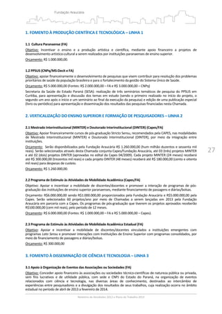 27
1. FOMENTO À PRODUÇÃO CIENTÍFICA E TECNOLÓGICA – LINHA 1 
 
1.1  Cultura Paranaense (FA) 
Objetivo:  Incentivar  o  ensino  e  a  produção  artística  e  científica,  mediante  apoio  financeiro  a  projetos  de 
desenvolvimento artístico‐cultural a serem realizados por instituições paranaenses de ensino superior.  
Orçamento: R$ 1.000.000,00. 
 
1.2 PPSUS (CNPq/MS‐Decit e FA) 
Objetivo: apoiar financeiramente o desenvolvimento de pesquisas que visem contribuir para resolução dos problemas 
prioritários de saúde da população brasileira e para o fortalecimento da gestão do Sistema Único de Saúde.  
Orçamento: R$ 5.000.000,00 (Fontes: R$ 2.000.000,00 – FA e R$ 3.000.000,00 – CNPq) 
Secretaria  da Saúde  do Estado  Paraná (SESA):  realização de três  seminários temáticos de pesquisa do  PPSUS  em 
Curitiba, para apresentação e discussão dos temas em estudo (sendo o primeiro realizado no início do projeto, o 
segundo um ano após o início e um seminário ao final da execução da pesquisa) e edição de uma publicação especial 
(livro ou periódico) para apresentação e disseminação dos resultados das pesquisas financiadas nesta Chamada. 
 
2. VERTICALIZAÇÃO DO ENSINO SUPERIOR E FORMAÇÃO DE PESQUISADORES – LINHA 2 
 
2.1 Mestrado Interinstitucional (MINTER) e Doutorado Interinstitucional (DINTER) (Capes/FA)  
Objetivo: Apoiar financeiramente cursos de pós‐graduação Stricto Sensu, recomendados pela CAPES, nas modalidades 
de  Mestrado  Interinstitucional  (MINTER)  e  Doutorado  Interinstitucional  (DINTER),  por  meio  da  integração  entre 
instituições.  
Orçamento:  Serão disponibilizados pela Fundação Araucária R$ 1.260.000,00 (hum milhão duzentos e sessenta mil 
reais). Serão selecionados através desta Chamada conjunta Capes/Fundação Araucária, até 03 (três) projetos MINTER 
e até 02 (dois) projetos DINTER (aprovadas no edital da Capes 04/2009). Cada projeto MINTER (24 meses) receberá 
até R$ 300.000,00 (trezentos mil reais) e cada projeto DINTER (48 meses) receberá até R$ 180.000,00 (cento e oitenta 
mil reais) para despesas de custeio. 
Orçamento: R$ 1.260.000,00. 
 
2.2 Programa de Estímulo às Atividades de Mobilidade Acadêmica (Capes/FA) 
Objetivo:  Apoiar  e  incentivar  a  mobilidade  de  discentes/docentes  e  promover  a  interação  de  programas  de  pós‐
graduação das instituições de ensino superior paranaenses, mediante financiamento de passagens e diárias/bolsas.  
Orçamento: R$6.000.000,00 sendo R$1.000.000,00 proporcionados pela Fundação Araucária e R$5.000.000,00 pela 
Capes.  Serão  selecionados  60  projetos/ano  por  meio  de  Chamadas  a  serem  lançadas  em  2013  pela  Fundação 
Araucária em parceria com a Capes. Os programas de pós‐graduação que tiverem os projetos aprovados receberão 
R$100.000,00 (cem mil reais), pelo período de 12 meses. 
Orçamento: R$ 6.000.000,00 (Fontes: R$ 1.000.000,00 – FA e R$ 5.000.000,00 – Capes). 
 
2.3 Programa de Estímulo às Atividades de Mobilidade Acadêmica Estadual (FA) 
Objetivo:  Apoiar  e  incentivar  a  mobilidade  de  discentes/docentes  vinculados  a  instituições  emergentes  com 
programas Lato Sensu e promover interações com Instituições de Ensino Superior com programas consolidados, por 
meio de financiamento de passagens e diárias/bolsas. 
Orçamento: R$ 300.000,00 
 
3. FOMENTO À DISSEMINAÇÃO DE CIÊNCIA E TECNOLOGIA – LINHA 3 
 
3.1 Apoio à Organização de Eventos das Associações ou Sociedades (FA) 
Objetivo: Conceder apoio financeiro às associações ou sociedades técnico‐científicas de natureza pública ou privada, 
sem  fins  lucrativos  e  de  utilidade  pública,  com  sede  e  CNPJ  do  Estado  do  Paraná,  na  organização  de  eventos 
relacionados  com  ciência  e  tecnologia,  nas  diversas  áreas  de  conhecimento,  destinados  ao  intercâmbio  de 
experiências entre pesquisadores e a divulgação dos resultados de seus trabalhos, cuja realização ocorra no âmbito 
estadual no período de abril de 2013 a fevereiro de 2014. 
 