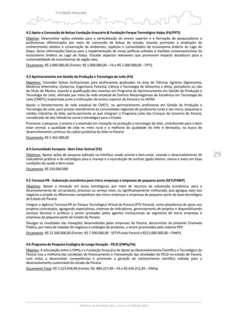 29
4.2 Apoio a Concessão de Bolsas Fundação Araucária & Fundação Parque Tecnológico Itaipu (FA/FPTI) 
Objetivo:  Desenvolver  ações  voltadas  para  a  verticalização  do  ensino  superior  e  a  formação  de  pesquisadores  e 
profissionais  diferenciados  por  meio  de  concessão  de  bolsas  de  estudo,  visando  promover  a  ampliação  do 
conhecimento relativo à conservação de ambientes,  espécies  e comunidades do  ecossistema  lindeiro ao  Lago de 
Itaipu. Gerar informações básicas para a implementação de novas políticas voltadas à medidas conservacionistas do 
ecossistema  lindeiro  ao  Lago  de  Itaipu.  Elucidar  aspectos  relevantes  que  promovam  impacto  duradouro  para  a 
sustentabilidade de ecossistemas da região‐alvo. 
Orçamento: R$ 2.000.000,00 (Fontes: R$ 1.000.000,00 – FA e R$ 1.000.000,00 – FPTI). 
 
4.3 Aprimoramento em Gestão da Produção e Tecnologia do Leite (FA) 
Objetivos:  Conceder  bolsas  institucionais  para  profissionais  graduados  na  área  de  Ciências  Agrárias  (Agronomia, 
Medicina Veterinária, Zootecnia, Engenharia Florestal, Ciência e Tecnologia de Alimentos e afins), portadores ou não 
do título de Mestre, visando à qualificação dos mesmos em Programa de Aprimoramento em Gestão da Produção e 
Tecnologia do Leite, ofertado por meio da rede estadual de Centros Mesorregionais de Excelência em Tecnologia do 
Leite (CMETL) implantada junto a instituições de ensino superior do Paraná e no IAPAR. 
Apoiar  o  fortalecimento  da  rede  estadual  de  CMETL,  no  aprimoramento  profissional  em  Gestão  da  Produção  e 
Tecnologia do Leite, para prestar atendimento às comunidades regionais de produtores rurais e das micro, pequenas e 
médias indústrias de leite, particularmente as que integram o Programa Leite das Crianças do Governo do Paraná, 
considerado de alta relevância social e estratégica para o Estado. 
Promover a pesquisa, o ensino e a extensão em inovação na produção e tecnologia do leite, contribuindo para o bem 
estar  animal,  a  qualidade  de  vida  no  meio  rural  e  a  melhoria  da  qualidade  do  leite  e  derivados,  na  busca  do 
desenvolvimento contínuo da cadeia produtiva do leite no Paraná 
Orçamento: R$ 1.362.000,00  
 
4.4 Comunidade Europeia ‐ Bem Estar Animal (FA) 
Objetivos: Apoiar ações de pesquisa aplicada na interface saúde animal e bem‐estar, visando o desenvolvimento de 
indicadores práticos e de estratégias para o manejo e a reprodução de animais (gado leiteiro, ovinos e aves) em boas 
condições de saúde e bem‐estar. 
Orçamento: R$ 250.000.000 
 
4.5 Tecnova‐PR ‐ Subvenção econômica para micro empresas e empresas de pequeno porte (SETI/FINEP) 
Objetivos:  Apoiar  a  inovação  em  áreas  estratégicas,  por  meio  de  recursos  de  subvenção  econômica,  para  o 
desenvolvimento de um produto, processo ou serviço novo, ou significativamente melhorado, que agregue valor aos 
negócios e amplie os diferenciais competitivos das micro empresas e empresas de pequeno porte de base tecnológica 
do Estado do Paraná. 
Integrar a Agência Tecnova‐PR ao Parque Tecnológico Virtual do Paraná (PTV‐Paraná), como plataforma de apoio aos 
projetos contratados, agregando especialistas, sistemas de indicadores, gerenciamento de projetos e disponibilizando 
serviços  técnicos  e  jurídicos  a  serem  prestados  pelos  agentes  institucionais  ao  segmento  de  micro  empresas  e 
empresas de pequeno porte do Estado do Paraná. 
Divulgar os resultados das inovações desenvolvidas pelas empresas do Paraná, decorrentes da presente Chamada 
Pública, por meio de rodadas de negócios e catálogos de produtos, a serem promovidos pelo sistema FIEP. 
Orçamento: R$ 22.500.000,00 (Fontes: R$ 7.500.000,00 ‐ SETI/Fundo Paraná e R$15.000.000,00 – FINEP). 
 
4.6 Programa de Pesquisa Ecológica de Longa Duração ‐ PELD (CNPq/FA) 
Objetivo: A articulação entre o CNPq e a Fundação Araucária de Apoio ao Desenvolvimento Científico e Tecnológico do 
Paraná visa a melhoria das condições de financiamento e manutenção das atividades do PELD no estado de Paraná, 
com  vistas  a  desenvolver  competências  e  promover  a  geração  de  conhecimento  científico  voltado  para  o 
desenvolvimento sustentável do estado de Paraná. 
Orçamento Total: R$ 1.523.458,98 (Fontes: R$: 889.227,49 – FA e R$ 634.231,49 – CNPq). 
 
 
 
