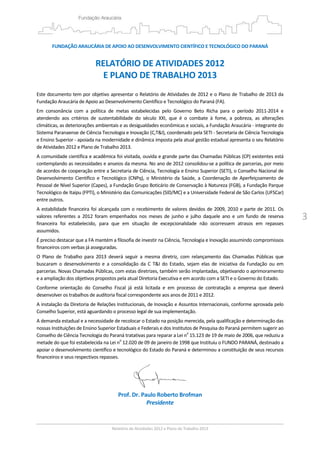 3
FUNDAÇÃO ARAUCÁRIA DE APOIO AO DESENVOLVIMENTO CIENTÍFICO E TECNOLÓGICO DO PARANÁ 
 
RELATÓRIO DE ATIVIDADES 2012  
E PLANO DE TRABALHO 2013 
 
Este documento tem por objetivo apresentar o Relatório de Atividades de 2012 e o Plano de Trabalho de 2013 da 
Fundação Araucária de Apoio ao Desenvolvimento Científico e Tecnológico do Paraná (FA).  
Em  consonância  com  a  política  de  metas  estabelecidas  pelo  Governo  Beto  Richa  para  o  período  2011‐2014  e 
atendendo  aos  critérios  de  sustentabilidade  do  século  XXI,  que  é  o  combate  à  fome,  a  pobreza,  as  alterações 
climáticas, as deteriorações ambientais e as desigualdades econômicas e sociais, a Fundação Araucária ‐ integrante do 
Sistema Paranaense de Ciência Tecnologia e Inovação (C,T&I), coordenado pela SETI ‐ Secretaria de Ciência Tecnologia 
e Ensino Superior ‐ apoiada na modernidade e dinâmica imposta pela atual gestão estadual apresenta o seu Relatório 
de Atividades 2012 e Plano de Trabalho 2013. 
A comunidade científica e acadêmica foi visitada, ouvida e grande parte das Chamadas Públicas (CP) existentes está 
contemplando as necessidades e anseios da mesma. No ano de 2012 consolidou‐se a política de parcerias, por meio 
de acordos de cooperação entre a Secretaria de Ciência, Tecnologia e Ensino Superior (SETI), o Conselho Nacional de 
Desenvolvimento  Científico  e  Tecnológico  (CNPq),  o  Ministério  da  Saúde,  a  Coordenação  de  Aperfeiçoamento  de 
Pessoal de Nível Superior (Capes), a Fundação Grupo Boticário de Conservação à Natureza (FGB), a Fundação Parque 
Tecnológico de Itaipu (FPTI), o Ministério das Comunicações (SID/MC) e a Universidade Federal de São Carlos (UFSCar) 
entre outros. 
A estabilidade financeira foi alcançada com o recebimento de valores devidos de 2009, 2010 e parte de 2011. Os 
valores  referentes  a  2012  foram  empenhados  nos  meses  de  junho  e  julho  daquele  ano  e  um  fundo  de  reserva 
financeira  foi  estabelecido,  para  que  em  situação  de  excepcionalidade  não  ocorressem  atrasos  em  repasses 
assumidos. 
É preciso destacar que a FA mantém a filosofia de investir na Ciência, Tecnologia e Inovação assumindo compromissos 
financeiros com verbas já asseguradas. 
O  Plano  de  Trabalho  para  2013  deverá  seguir  a  mesma  diretriz,  com  relançamento  das  Chamadas  Públicas  que 
buscaram  o  desenvolvimento  e  a  consolidação  da  C  T&I  do  Estado,  sejam  elas  de  iniciativa  da  Fundação  ou  em 
parcerias. Novas Chamadas Públicas, com estas diretrizes, também serão implantadas, objetivando o aprimoramento 
e a ampliação dos objetivos propostos pela atual Diretoria Executiva e em acordo com a SETI e o Governo do Estado. 
Conforme  orientação  do  Conselho  Fiscal  já  está  licitada  e  em  processo  de  contratação  a  empresa  que  deverá 
desenvolver os trabalhos de auditoria fiscal correspondente aos anos de 2011 e 2012.  
A instalação da Diretoria de Relações Institucionais, de Inovação e Assuntos Internacionais, conforme aprovada pelo 
Conselho Superior, está aguardando o processo legal de sua implementação.  
A demanda estadual e a necessidade de recolocar o Estado na posição merecida, pela qualificação e determinação das 
nossas Instituições de Ensino Superior Estaduais e Federais e dos Institutos de Pesquisa do Paraná permitem sugerir ao 
Conselho de Ciência Tecnologia do Paraná tratativas para reparar a Lei no
 15.123 de 19 de maio de 2006, que reduziu a 
metade do que foi estabelecida na Lei no
 12.020 de 09 de janeiro de 1998 que Instituiu o FUNDO PARANÁ, destinado a 
apoiar o desenvolvimento científico e tecnológico do Estado do Paraná e determinou a constituição de seus recursos 
financeiros e seus respectivos repasses. 
 
Prof. Dr. Paulo Roberto Brofman 
Presidente 
 