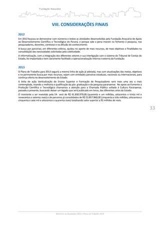 33
VIII. CONSIDERAÇÕES FINAIS 
 
2012 
Em 2012 buscou‐se demonstrar com números e textos as atividades desenvolvidas pela Fundação Araucária de Apoio 
ao Desenvolvimento Científico e Tecnológico do Paraná, e porque vale a pena investir no fomento à pesquisa, nos 
pesquisadores, docentes, cientistas e na difusão do conhecimento. 
A busca por parcerias, em diferentes esferas, ajudou no aporte de mais recursos, de mais objetivos e finalidades na 
consolidação das necessidades solicitadas pela coletividade.  
A informatização, com a integração dos diferentes setores e sua interligação com o sistema do Tribunal de Contas do 
Estado, foi implantada e tem claramente facilitado a operacionalização interna e externa da Fundação.   
 
2013 
O Plano de Trabalho para 2013 seguirá a mesma linha de ação já adotada, mas com atualizações das metas, objetivos 
e na permanente busca por mais recursos, sejam com entidades parceiras estaduais, nacionais ou internacionais, para 
contínua oferta no desenvolvimento do Estado. 
A  linha  de  ação  Verticalização  do  Ensino  Superior  e  Formação  de  Pesquisadores  será  mais  uma  vez  a  mais 
contemplada, visando a melhoria e qualificação da pós‐ graduação e da pesquisa paranaense.  No apoio ao Fomento à 
Produção  Científica  e  Tecnológica  chamamos  a  atenção  para  a  Chamada  Pública  voltada  à  Cultura  Paranaense, 
passado e presente, buscando deixar um legado que será publicado em livros, das diferentes artes do Estado.  
O montante a ser investido pela FA  será de R$ 41.830.970,00 (quarenta e um milhões, oitocentos e trinta mil e 
novecentos e setenta reais) e de parceiros já consolidados de R$ 53.857.840,00 (cinquenta e três milhões, oitocentos e 
cinquenta e sete mil e oitocentos e quarenta reais) totalizando valor superior a 95 milhões de reais. 
 
 
 
 
 
 
 
 
 
 
 
 
 
 